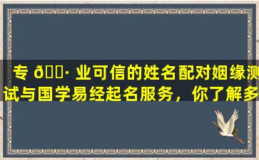 专 🌷 业可信的姓名配对姻缘测试与国学易经起名服务，你了解多少